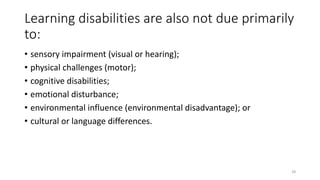 Learning disabilities are also not due primarily
to:
• sensory impairment (visual or hearing);
• physical challenges (motor);
• cognitive disabilities;
• emotional disturbance;
• environmental influence (environmental disadvantage); or
• cultural or language differences.
28
 