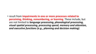 • result from impairments in one or more processes related to
perceiving, thinking, remembering, or learning. These include, but
are not limited to language processing, phonological processing,
visual spatial processing, processing speed, memory and attention,
and executive functions (e.g., planning and decision making).
3
 