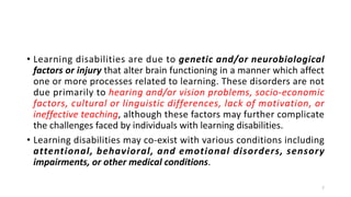 • Learning disabilities are due to genetic and/or neurobiological
factors or injury that alter brain functioning in a manner which affect
one or more processes related to learning. These disorders are not
due primarily to hearing and/or vision problems, socio-economic
factors, cultural or linguistic differences, lack of motivation, or
ineffective teaching, although these factors may further complicate
the challenges faced by individuals with learning disabilities.
• Learning disabilities may co-exist with various conditions including
attentional, behavioral, and emotional disorders, sensory
impairments, or other medical conditions.
7
 