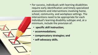 • For success, individuals with learning disabilities
require early identification and timely specialized
assessments and interventions involving home,
school, community, and workplace settings. The
interventions need to be appropriate for each
individual’s learning disability subtype and, at a
minimum, include the provision of:
• specific skill instruction;
• accommodations;
• compensatory strategies; and
• self-advocacy skills.
8
 