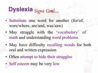 Signs Contd……
• Substitute one word for another (for/of,
were/where, are/and, was/saw)
• May struggle with the ʻvocabularyʼ of
math and understanding word problems
• May have difficulty recalling words for both
oral and written expression
• Often attempt to hide their struggles
• Self esteem may be very low
 