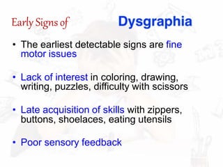 Early Signsof
• The earliest detectable signs are fine
motor issues
• Lack of interest in coloring, drawing,
writing, puzzles, difficulty with scissors
• Late acquisition of skills with zippers,
buttons, shoelaces, eating utensils
• Poor sensory feedback
 