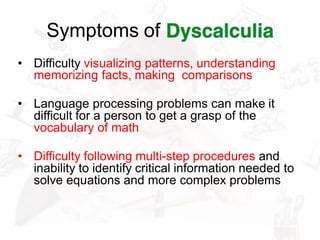 Symptoms of
• Difficulty visualizing patterns, understanding
memorizing facts, making comparisons
• Language processing problems can make it
difficult for a person to get a grasp of the
vocabulary of math
• Difficulty following multi-step procedures and
inability to identify critical information needed to
solve equations and more complex problems
 