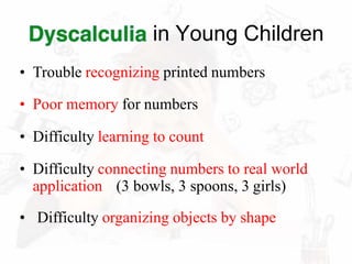 in Young Children
• Trouble recognizing printed numbers
• Poor memory for numbers
• Difficulty learning to count
• Difficulty connecting numbers to real world
application (3 bowls, 3 spoons, 3 girls)
• Difficulty organizing objects by shape
 