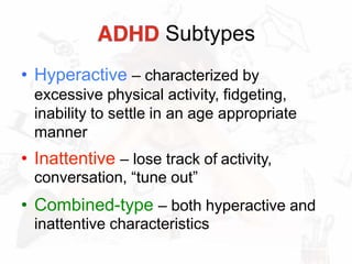 Subtypes
• Hyperactive – characterized by
excessive physical activity, fidgeting,
inability to settle in an age appropriate
manner
• Inattentive – lose track of activity,
conversation, “tune out”
• Combined-type – both hyperactive and
inattentive characteristics
 