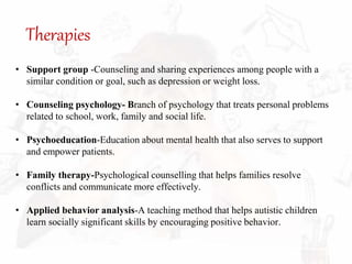 Therapies
• Support group -Counseling and sharing experiences among people with a
similar condition or goal, such as depression or weight loss.
• Counseling psychology- Branch of psychology that treats personal problems
related to school, work, family and social life.
• Psychoeducation-Education about mental health that also serves to support
and empower patients.
• Family therapy-Psychological counselling that helps families resolve
conflicts and communicate more effectively.
• Applied behavior analysis-A teaching method that helps autistic children
learn socially significant skills by encouraging positive behavior.
 