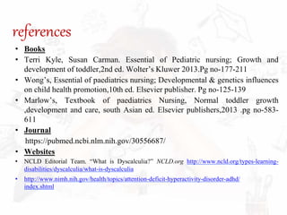 references
• Books
• Terri Kyle, Susan Carman. Essential of Pediatric nursing; Growth and
development of toddler,2nd ed. Wolter’s Kluwer 2013.Pg no-177-211
• Wong’s, Essential of paediatrics nursing; Developmental & genetics influences
on child health promotion,10th ed. Elsevier publisher. Pg no-125-139
• Marlow’s, Textbook of paediatrics Nursing, Normal toddler growth
,development and care, south Asian ed. Elsevier publishers,2013 .pg no-583-
611
• Journal
https://pubmed.ncbi.nlm.nih.gov/30556687/
• Websites
• NCLD Editorial Team. “What is Dyscalculia?” NCLD.org http://www.ncld.org/types-learning-
disabilities/dyscalculia/what-is-dyscalculia
• http://www.nimh.nih.gov/health/topics/attention-deficit-hyperactivity-disorder-adhd/
index.shtml
 
