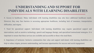 UNDERSTANDING AND SUPPORT FOR
INDIVIDUALS WITH LEARNING DISABILITIES
4. Access to healthcare: Many individuals with learning disabilities may also have additional healthcare needs.
However, they may face barriers to accessing appropriate healthcare, including lack of insurance, transportation
difficulties, and stigma.
5. Need for specialized support: Individuals with learning disabilities may require specialized support and
interventions, such as assistive technology, speech and language therapy, and specialized instructional strategies. It is
important to ensure that these services are available and accessible to those who need them.
6. Importance of inclusion: Inclusive communities that value and support individuals with learning disabilities can
help to reduce stigma, promote understanding, and increase opportunities for success and social engagement.
 