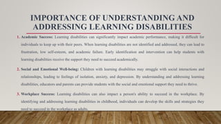 IMPORTANCE OF UNDERSTANDING AND
ADDRESSING LEARNING DISABILITIES
1. Academic Success: Learning disabilities can significantly impact academic performance, making it difficult for
individuals to keep up with their peers. When learning disabilities are not identified and addressed, they can lead to
frustration, low self-esteem, and academic failure. Early identification and intervention can help students with
learning disabilities receive the support they need to succeed academically.
2. Social and Emotional Well-being: Children with learning disabilities may struggle with social interactions and
relationships, leading to feelings of isolation, anxiety, and depression. By understanding and addressing learning
disabilities, educators and parents can provide students with the social and emotional support they need to thrive.
3. Workplace Success: Learning disabilities can also impact a person's ability to succeed in the workplace. By
identifying and addressing learning disabilities in childhood, individuals can develop the skills and strategies they
need to succeed in the workplace as adults.
 