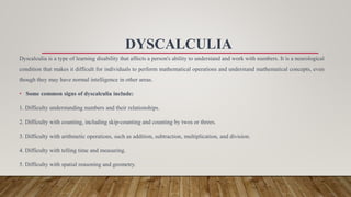 DYSCALCULIA
Dyscalculia is a type of learning disability that affects a person's ability to understand and work with numbers. It is a neurological
condition that makes it difficult for individuals to perform mathematical operations and understand mathematical concepts, even
though they may have normal intelligence in other areas.
• Some common signs of dyscalculia include:
1. Difficulty understanding numbers and their relationships.
2. Difficulty with counting, including skip-counting and counting by twos or threes.
3. Difficulty with arithmetic operations, such as addition, subtraction, multiplication, and division.
4. Difficulty with telling time and measuring.
5. Difficulty with spatial reasoning and geometry.
 