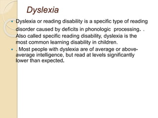 Dyslexia
 Dyslexia or reading disability is a specific type of reading
disorder caused by deficits in phonologic processing. .
Also called specific reading disability, dyslexia is the
most common learning disability in children.
 . Most people with dyslexia are of average or above-
average intelligence, but read at levels significantly
lower than expected.
 