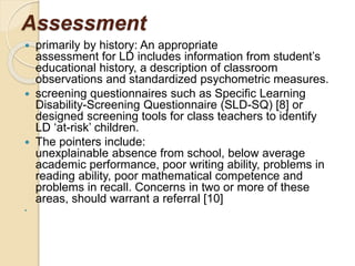 Assessment
 primarily by history: An appropriate
assessment for LD includes information from student’s
educational history, a description of classroom
observations and standardized psychometric measures.
 screening questionnaires such as Specific Learning
Disability-Screening Questionnaire (SLD-SQ) [8] or
designed screening tools for class teachers to identify
LD ‘at-risk’ children.
 The pointers include:
unexplainable absence from school, below average
academic performance, poor writing ability, problems in
reading ability, poor mathematical competence and
problems in recall. Concerns in two or more of these
areas, should warrant a referral [10]

 