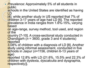  Prevalence: Approximately 5% of all students in
public
schools in the United States are identified as having
LD
[4]; while another study in US reported that 7% of
children 3-17 years of age had LD [6]. The reported
prevalence in India ranges from 1.6%-15%, varying
based
on age-range, survey method, tool used, and region
of the
country [7-10]. A cross-sectional study conducted in
Chandigarh (n = 3600, grade 3 and 4 students)
reported
3.08% of children with a diagnosis of LD [8]. Another
study using informal assessment, conducted in five
schools in Jaipur (n=1156, children 6-13 years of
age)
reported 12.8% with LD (21.6%, 15.5% and 22.3% of
children with dyslexia, dyscalculia and dysgraphia,
respectively)].
 
