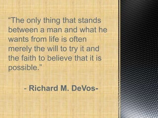 “The only thing that stands
between a man and what he
wants from life is often
merely the will to try it and
the faith to believe that it is
possible.”

    - Richard M. DeVos-
 