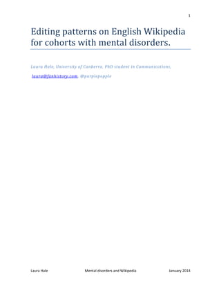 1
Laura Hale Mental disorders and Wikipedia January 2014
Editing patterns on English Wikipedia
for cohorts with mental disorders.
Laura Hale, University of Canberra, PhD student in Communications,
laura@fanhistory.com, @purplepopple
 