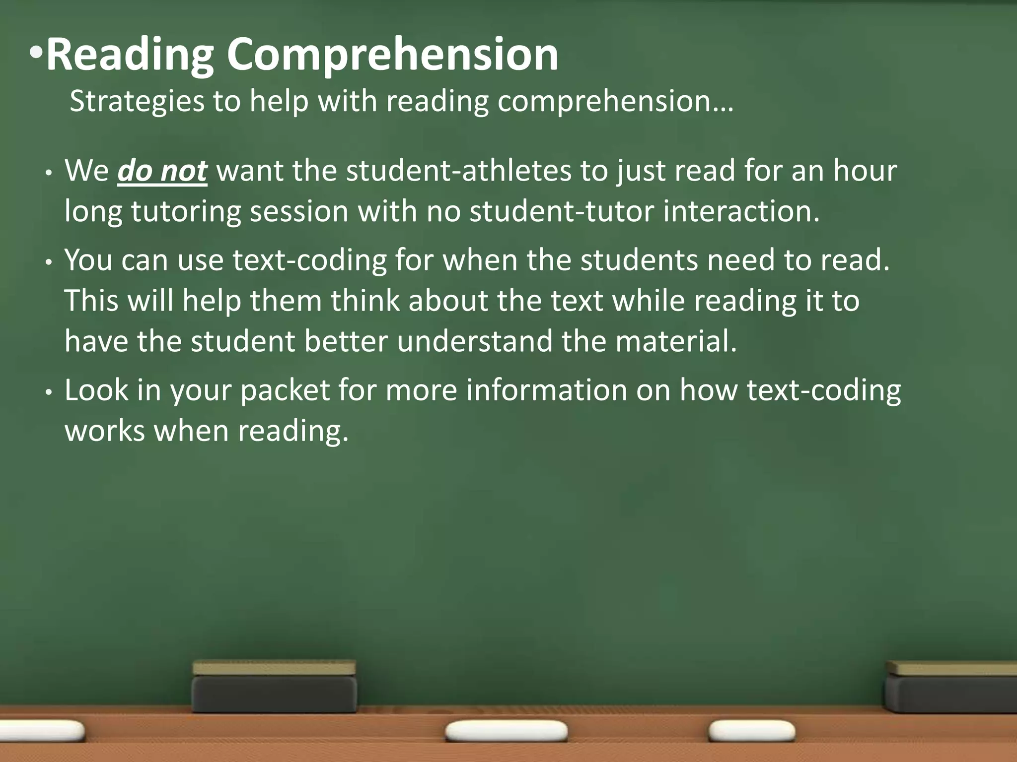 •Reading Comprehension
Strategies to help with reading comprehension…
•

•

•

We do not want the student-athletes to just read for an hour
long tutoring session with no student-tutor interaction.
You can use text-coding for when the students need to read.
This will help them think about the text while reading it to
have the student better understand the material.
Look in your packet for more information on how text-coding
works when reading.

 
