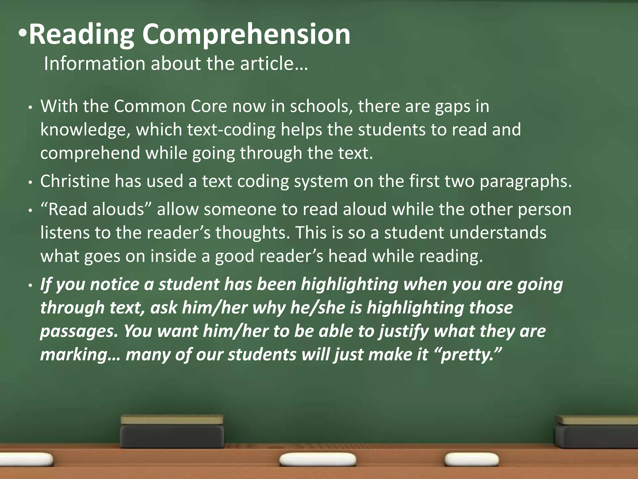 •Reading Comprehension
Information about the article…
•

•
•

•

With the Common Core now in schools, there are gaps in
knowledge, which text-coding helps the students to read and
comprehend while going through the text.
Christine has used a text coding system on the first two paragraphs.
“Read alouds” allow someone to read aloud while the other person
listens to the reader’s thoughts. This is so a student understands
what goes on inside a good reader’s head while reading.
If you notice a student has been highlighting when you are going
through text, ask him/her why he/she is highlighting those
passages. You want him/her to be able to justify what they are
marking… many of our students will just make it “pretty.”

 