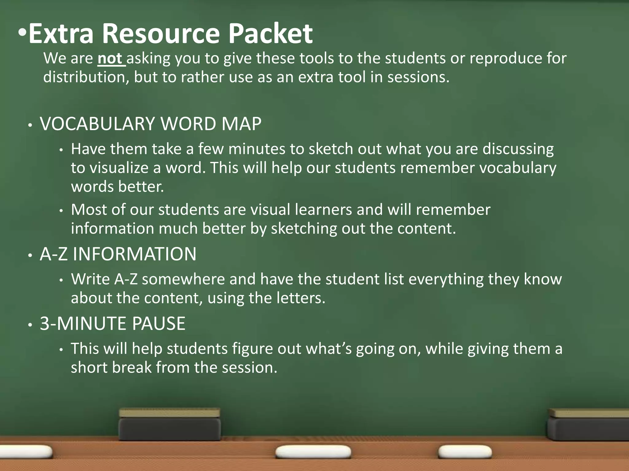•Extra Resource Packet

We are not asking you to give these tools to the students or reproduce for
distribution, but to rather use as an extra tool in sessions.

•

VOCABULARY WORD MAP
•

•

•

A-Z INFORMATION
•

•

Have them take a few minutes to sketch out what you are discussing
to visualize a word. This will help our students remember vocabulary
words better.
Most of our students are visual learners and will remember
information much better by sketching out the content.
Write A-Z somewhere and have the student list everything they know
about the content, using the letters.

3-MINUTE PAUSE
•

This will help students figure out what’s going on, while giving them a
short break from the session.

 