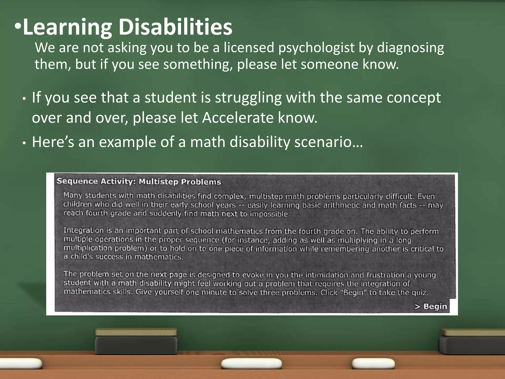 •Learning Disabilities

We are not asking you to be a licensed psychologist by diagnosing
them, but if you see something, please let someone know.

•

•

If you see that a student is struggling with the same concept
over and over, please let Accelerate know.
Here’s an example of a math disability scenario…

 