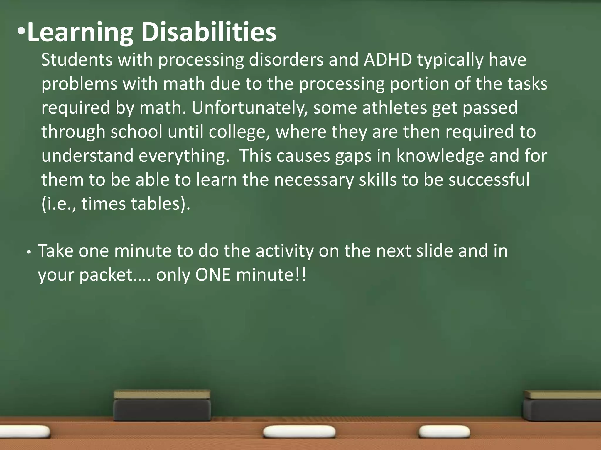 •Learning Disabilities
Students with processing disorders and ADHD typically have
problems with math due to the processing portion of the tasks
required by math. Unfortunately, some athletes get passed
through school until college, where they are then required to
understand everything. This causes gaps in knowledge and for
them to be able to learn the necessary skills to be successful
(i.e., times tables).
•

Take one minute to do the activity on the next slide and in
your packet…. only ONE minute!!

 