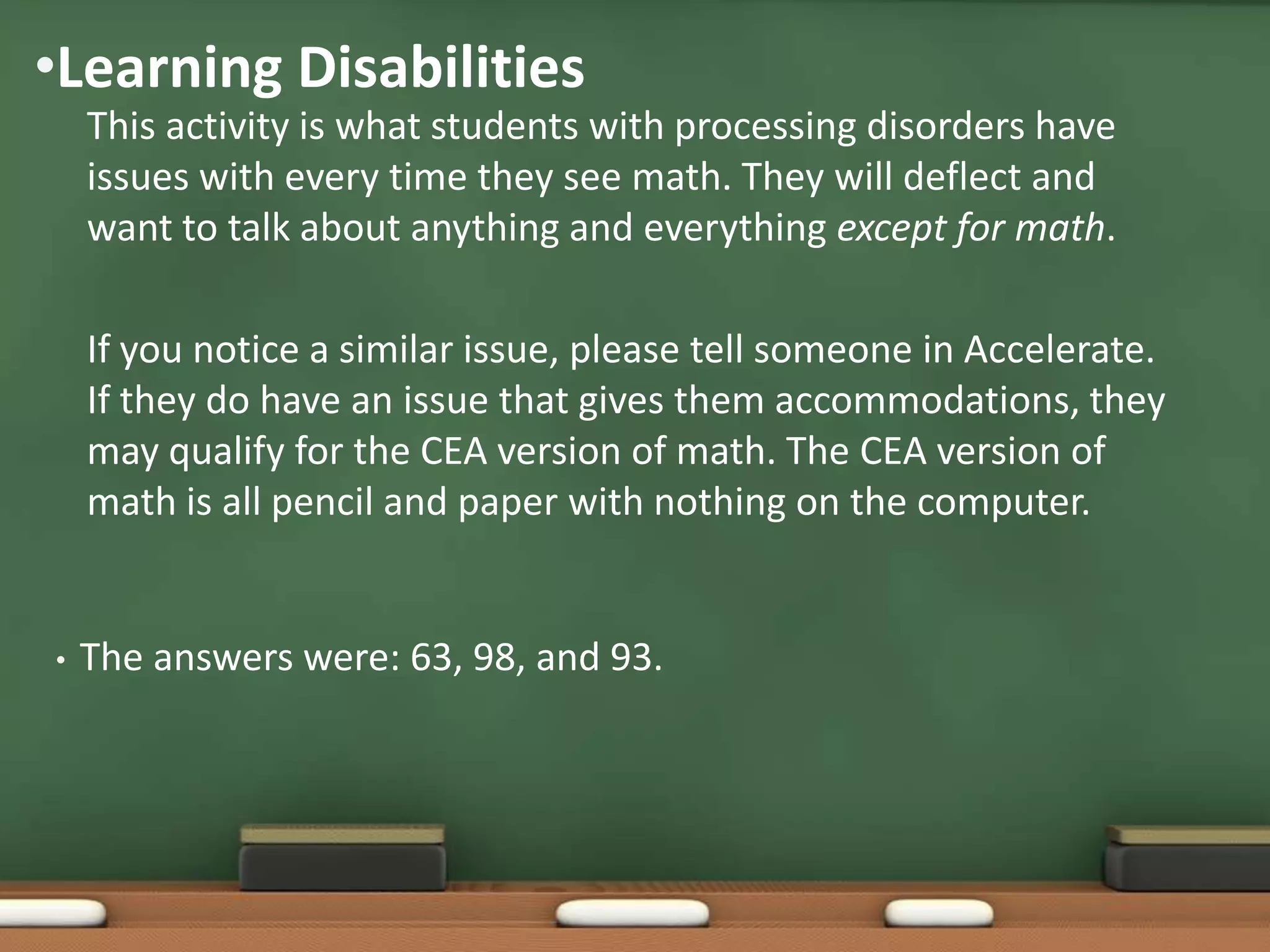 •Learning Disabilities
This activity is what students with processing disorders have
issues with every time they see math. They will deflect and
want to talk about anything and everything except for math.
If you notice a similar issue, please tell someone in Accelerate.
If they do have an issue that gives them accommodations, they
may qualify for the CEA version of math. The CEA version of
math is all pencil and paper with nothing on the computer.

•

The answers were: 63, 98, and 93.

 