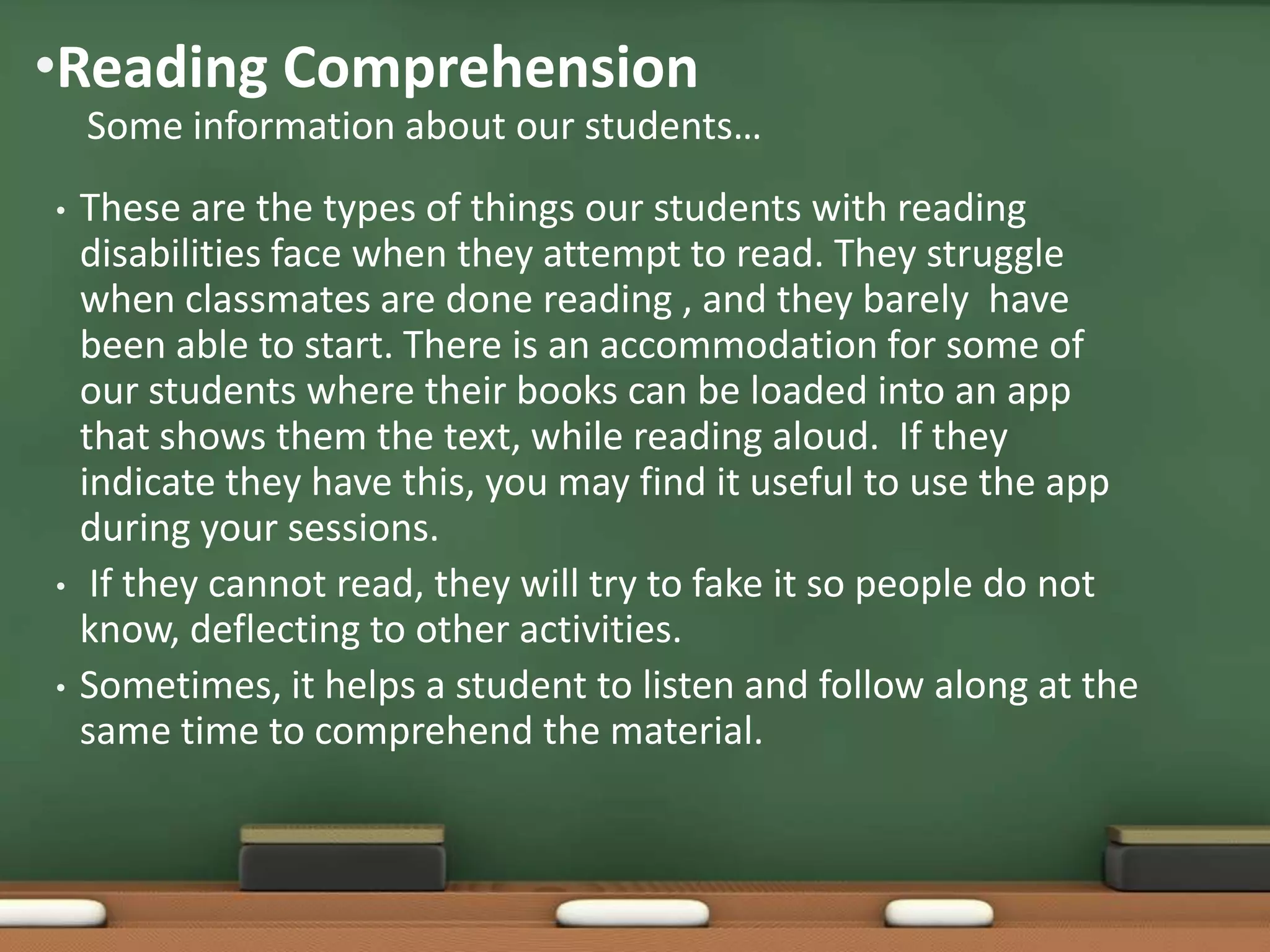 •Reading Comprehension
Some information about our students…
•

•
•

These are the types of things our students with reading
disabilities face when they attempt to read. They struggle
when classmates are done reading , and they barely have
been able to start. There is an accommodation for some of
our students where their books can be loaded into an app
that shows them the text, while reading aloud. If they
indicate they have this, you may find it useful to use the app
during your sessions.
If they cannot read, they will try to fake it so people do not
know, deflecting to other activities.
Sometimes, it helps a student to listen and follow along at the
same time to comprehend the material.

 