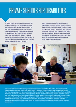 In larger public schools, a child can often fall
between the cracks, as specialty teachers as
stretched thin with an increased amount of
learning disabled students. Private schools
for disabilities enable a parent and their child
to work closely with their teachers. Smaller
class sizes and increased student – teacher
interactions help both teachers and parents to
come up with a personalized learning strategy
geared towards the child’s success.
Many private schools offer specialists and
psychologists on staff, helping students achieve
academic success through close monitoring and
care. With the aid of a specialized staff member,
a child can learn the time management, study
and organizational skills that are fundamental
to academic achievement. At times, the school
will offer different financial aid options for
those students with disabilities.
PRIVATESCHOOLSFORDISABILITIES
Just because students with learning disabilities experience more difficulties in the classroom doesn’t
mean they are incapable of learning. Many times, classroom struggles can be overcome with effective
learning strategies geared towards their specific needs whether dysgraphia, dyslexia, dyscalculia or ADHD.
Promising small class sizes helps to engage every student in an active learning process as well as a 24/7
learning environment, The Grand River Academy allows students with learning disabilities to work closely
with a specialized staff dedicated to helping your child to best understand course material in a manner
best for them, learning how to become independent learners and unlock their academic potential.
Contact an admissions representative today for more information on disability schools in Ohio and your
child’s needs.
 