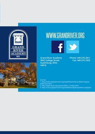 Sources
1. http://ncld.org/types-learning-disabilities/what-is-ld/learning-dis-
ability-fast-facts
2. http://www.nlts2.org/reports/2003_11/index.html
3. http://ncld.org/types-learning-disabilities/dyslexia/what-is-dyslexia
WWW.GRANDRIVER.ORG
Grand River Academy
3042 College Street
Austinburg, Ohio
44010
Phone: 440.275.2811
Fax: 440.275.1825
 