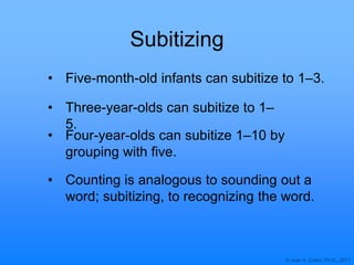 © Joan A. Cotter, Ph.D., 2011
Subitizing
• Three-year-olds can subitize to 1–
5.
• Four-year-olds can subitize 1–10 by
grouping with five.
• Five-month-old infants can subitize to 1–3.
• Counting is analogous to sounding out a
word; subitizing, to recognizing the word.
 