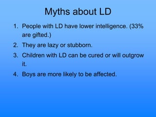 Myths about LD
1. People with LD have lower intelligence. (33%
are gifted.)
2. They are lazy or stubborn.
3. Children with LD can be cured or will outgrow
it.
4. Boys are more likely to be affected.
 