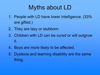 Myths about LD
1. People with LD have lower intelligence. (33%
are gifted.)
2. They are lazy or stubborn.
3. Children with LD can be cured or will outgrow
it.
4. Boys are more likely to be affected.
5. Dyslexia and learning disability are the same
thing.
 