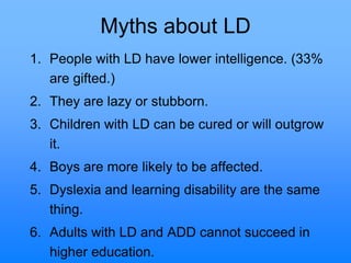 Myths about LD
1. People with LD have lower intelligence. (33%
are gifted.)
2. They are lazy or stubborn.
3. Children with LD can be cured or will outgrow
it.
4. Boys are more likely to be affected.
5. Dyslexia and learning disability are the same
thing.
6. Adults with LD and ADD cannot succeed in
higher education.
 