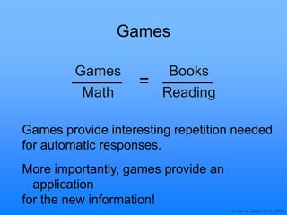 © Joan A. Cotter, Ph.D., 2012
Games
Games
Math
Books
Reading
Games provide interesting repetition needed
for automatic responses.
More importantly, games provide an
application
for the new information!
=
 