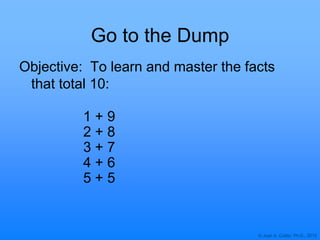 © Joan A. Cotter, Ph.D., 2012
Go to the Dump
Objective: To learn and master the facts
that total 10:
1 + 9
2 + 8
3 + 7
4 + 6
5 + 5
 