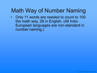 © Joan A. Cotter, Ph.D., 2013
Math Way of Number Naming
• Only 11 words are needed to count to 100
the math way, 28 in English. (All Indo-
European languages are non-standard in
number naming.)
 