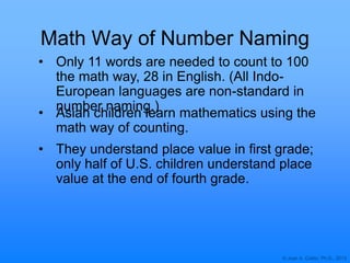 © Joan A. Cotter, Ph.D., 2013
Math Way of Number Naming
• Only 11 words are needed to count to 100
the math way, 28 in English. (All Indo-
European languages are non-standard in
number naming.)
• Asian children learn mathematics using the
math way of counting.
• They understand place value in first grade;
only half of U.S. children understand place
value at the end of fourth grade.
 