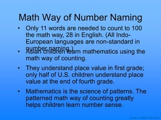 © Joan A. Cotter, Ph.D., 2013
Math Way of Number Naming
• Only 11 words are needed to count to 100
the math way, 28 in English. (All Indo-
European languages are non-standard in
number naming.)
• Asian children learn mathematics using the
math way of counting.
• They understand place value in first grade;
only half of U.S. children understand place
value at the end of fourth grade.
• Mathematics is the science of patterns. The
patterned math way of counting greatly
helps children learn number sense.
 