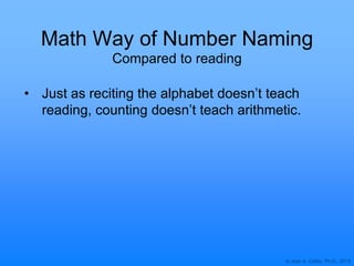 © Joan A. Cotter, Ph.D., 2013
Math Way of Number Naming
• Just as reciting the alphabet doesn‟t teach
reading, counting doesn‟t teach arithmetic.
Compared to reading
 