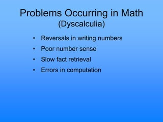 Problems Occurring in Math
(Dyscalculia)
• Reversals in writing numbers
• Poor number sense
• Slow fact retrieval
• Errors in computation
 