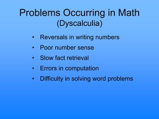 Problems Occurring in Math
(Dyscalculia)
• Reversals in writing numbers
• Poor number sense
• Slow fact retrieval
• Errors in computation
• Difficulty in solving word problems
 