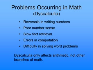 Problems Occurring in Math
(Dyscalculia)
• Reversals in writing numbers
• Poor number sense
• Slow fact retrieval
• Errors in computation
• Difficulty in solving word problems
Dyscalculia only affects arithmetic, not other
branches of math.
 