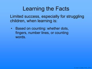 © Joan A. Cotter, Ph.D., 2013
Learning the Facts
• Based on counting: whether dots,
fingers, number lines, or counting
words.
Limited success, especially for struggling
children, when learning is:
 