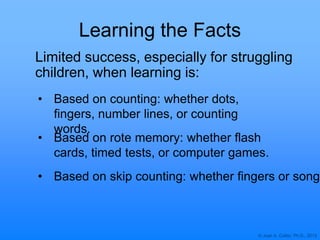 © Joan A. Cotter, Ph.D., 2013
Learning the Facts
• Based on counting: whether dots,
fingers, number lines, or counting
words.
Limited success, especially for struggling
children, when learning is:
• Based on rote memory: whether flash
cards, timed tests, or computer games.
• Based on skip counting: whether fingers or songs
 