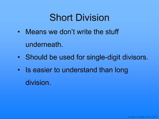© Joan A. Cotter, Ph.D., 2011
Short Division
• Means we don‟t write the stuff
underneath.
• Should be used for single-digit divisors.
• Is easier to understand than long
division.
 