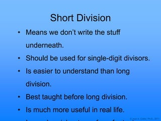 © Joan A. Cotter, Ph.D., 2011
Short Division
• Means we don‟t write the stuff
underneath.
• Should be used for single-digit divisors.
• Is easier to understand than long
division.
• Best taught before long division.
• Is much more useful in real life.
 