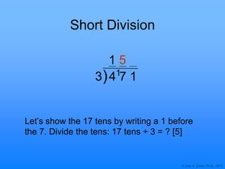 © Joan A. Cotter, Ph.D., 2011
3 4 7 1
Short Division
Let‟s show the 17 tens by writing a 1 before
the 7. Divide the tens: 17 tens ÷ 3 = ? [5]
1
)
1 5
 
