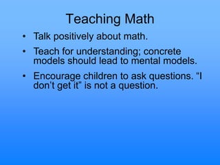 Teaching Math
• Talk positively about math.
• Teach for understanding; concrete
models should lead to mental models.
• Encourage children to ask questions. “I
don‟t get it” is not a question.
 