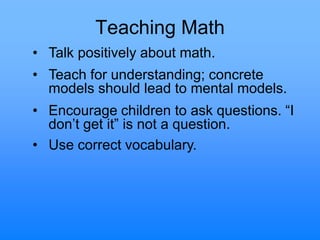 Teaching Math
• Talk positively about math.
• Teach for understanding; concrete
models should lead to mental models.
• Encourage children to ask questions. “I
don‟t get it” is not a question.
• Use correct vocabulary.
 