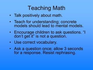 Teaching Math
• Talk positively about math.
• Teach for understanding; concrete
models should lead to mental models.
• Encourage children to ask questions. “I
don‟t get it” is not a question.
• Use correct vocabulary.
• Ask a question once; allow 3 seconds
for a response. Resist rephrasing.
 