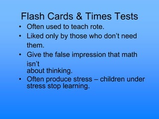 Flash Cards & Times Tests
• Often used to teach rote.
• Liked only by those who don‟t need
them.
• Give the false impression that math
isn‟t
about thinking.
• Often produce stress – children under
stress stop learning.
 